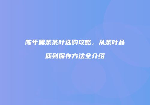 陈年黑茶茶叶选购攻略，从茶叶品质到保存方法全介绍