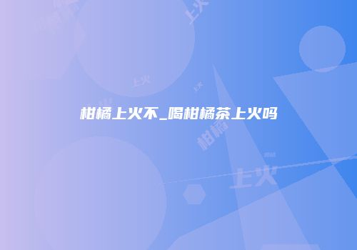 柑橘上火不_喝柑橘茶上火吗