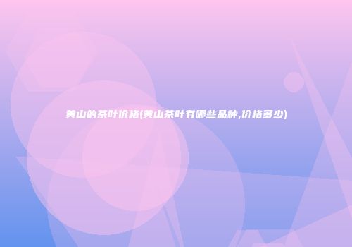 黄山的茶叶价格(黄山茶叶有哪些品种,价格多少)