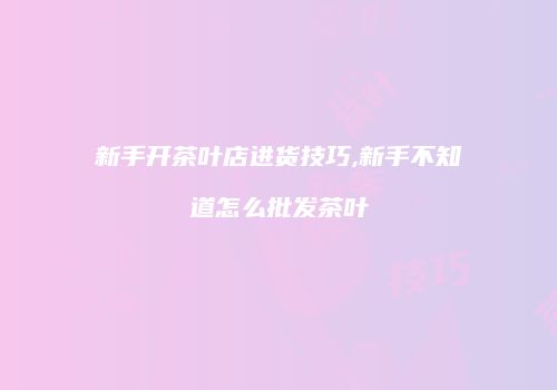 新手开茶叶店进货技巧,新手不知道怎么批发茶叶