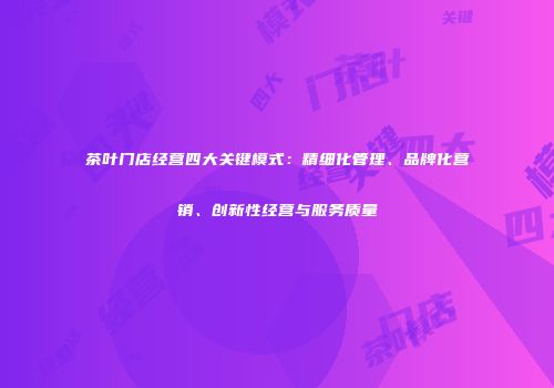 茶叶门店经营四大关键模式：精细化管理、品牌化营销、创新性经营与服务质量