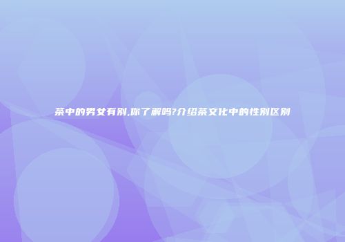 茶中的男女有别,你了解吗?介绍茶文化中的性别区别