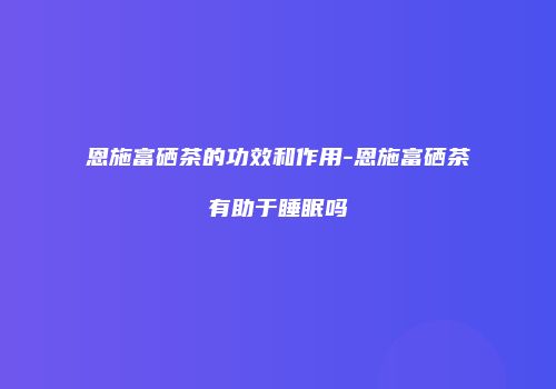恩施富硒茶的功效和作用-恩施富硒茶有助于睡眠吗
