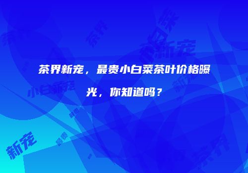 茶界新宠，最贵小白菜茶叶价格曝光，你知道吗？
