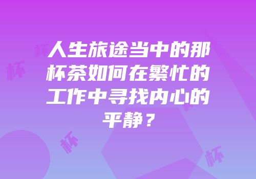 人生旅途当中的那杯茶如何在繁忙的工作中寻找内心的平静？
