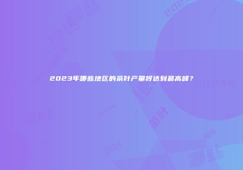 2023年哪些地区的茶叶产量将达到最高峰？