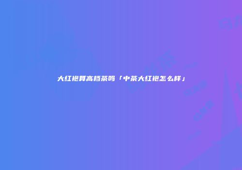 大红袍算高档茶吗「中茶大红袍怎么样」