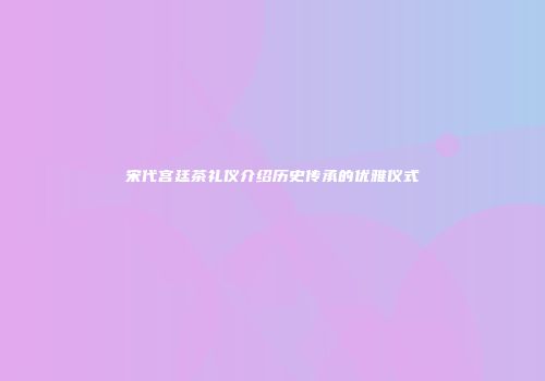 宋代宫廷茶礼仪介绍历史传承的优雅仪式