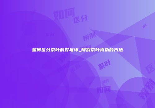 如何区分茶叶的好与坏_辨别茶叶真伪的方法