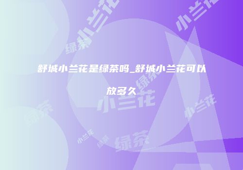 舒城小兰花是绿茶吗_舒城小兰花可以放多久