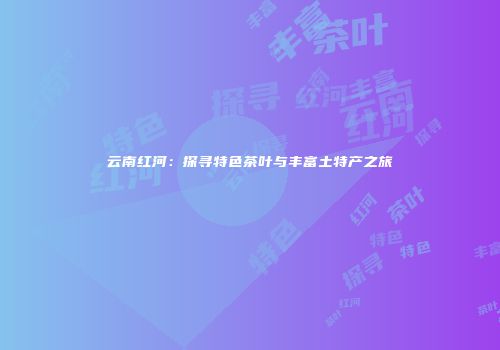 云南红河：探寻特色茶叶与丰富土特产之旅