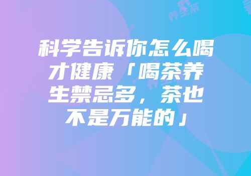 科学告诉你怎么喝才健康「喝茶养生禁忌多，茶也不是万能的」