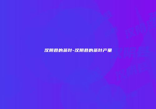 汉阴县的茶叶-汉阴县的茶叶产量