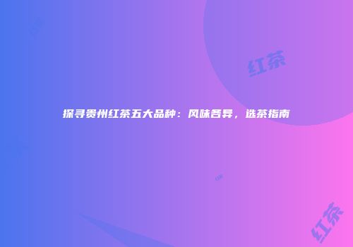 探寻贵州红茶五大品种：风味各异，选茶指南