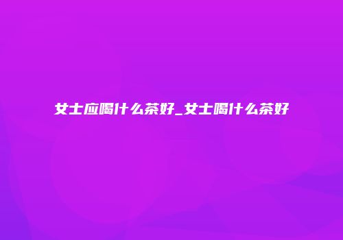 女士应喝什么茶好_女士喝什么茶好