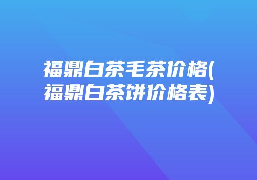 福鼎白茶毛茶价格(福鼎白茶饼价格表)