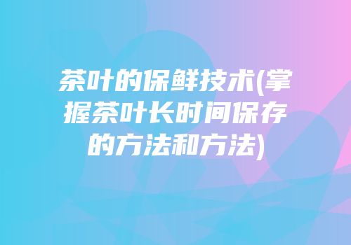 茶叶的保鲜技术(掌握茶叶长时间保存的方法和方法)