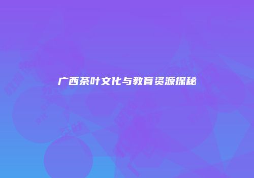 广西茶叶文化与教育资源探秘