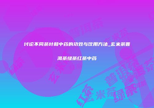 讨论不同茶叶和中药的功效与饮用方法_玄米茶普洱茶绿茶红茶中药