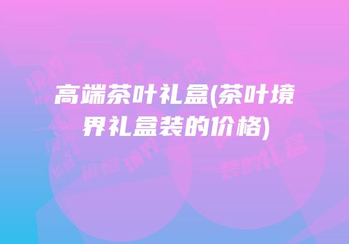 高端茶叶礼盒(茶叶境界礼盒装的价格)