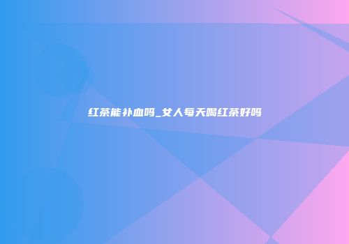 红茶能补血吗_女人每天喝红茶好吗