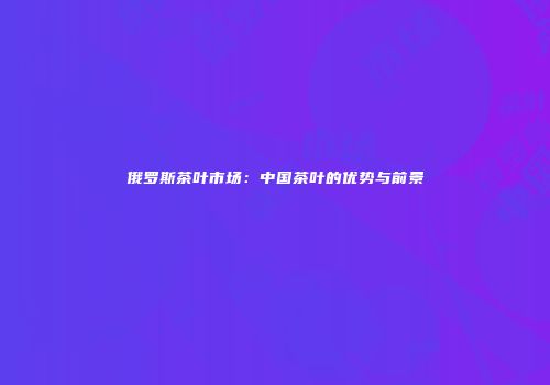 俄罗斯茶叶市场：中国茶叶的优势与前景