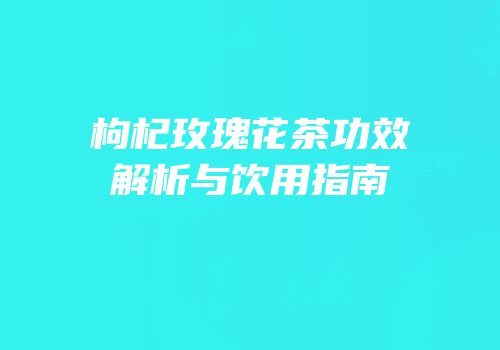 枸杞玫瑰花茶功效解析与饮用指南