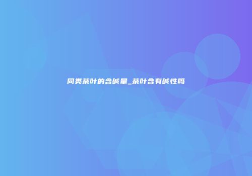 同类茶叶的含碱量_茶叶含有碱性吗