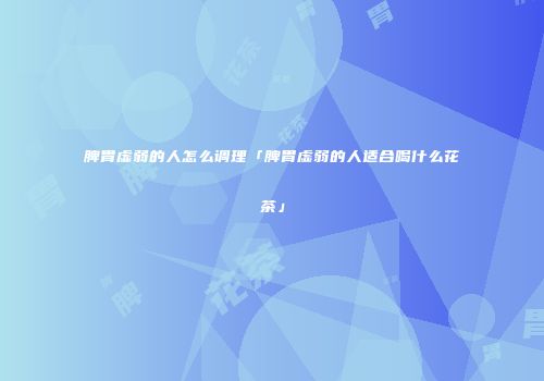脾胃虚弱的人怎么调理「脾胃虚弱的人适合喝什么花茶」