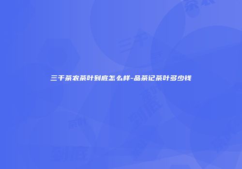 三千茶农茶叶到底怎么样-品茶记茶叶多少钱
