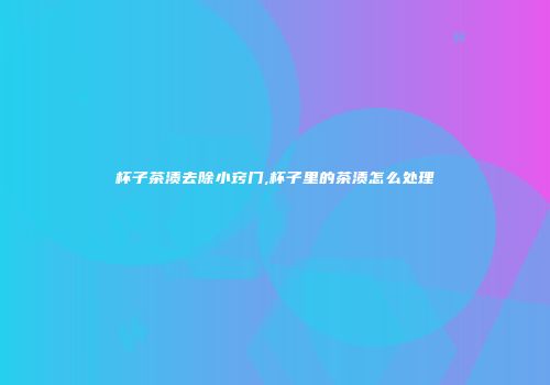 杯子茶渍去除小窍门,杯子里的茶渍怎么处理