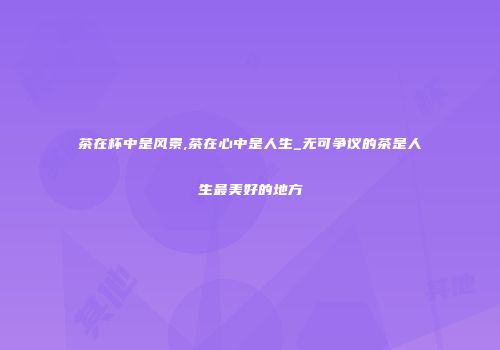 茶在杯中是风景,茶在心中是人生_无可争议的茶是人生最美好的地方