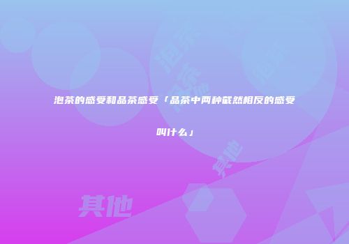 泡茶的感受和品茶感受「品茶中两种截然相反的感受叫什么」