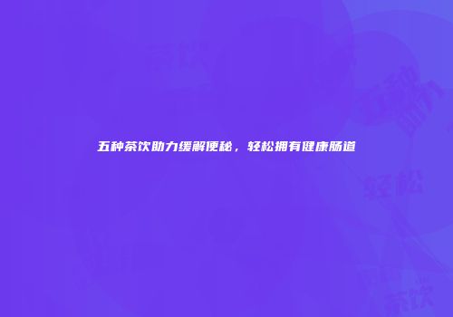 五种茶饮助力缓解便秘，轻松拥有健康肠道