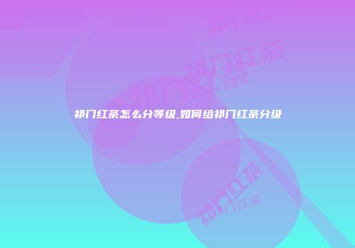 祁门红茶怎么分等级,如何给祁门红茶分级