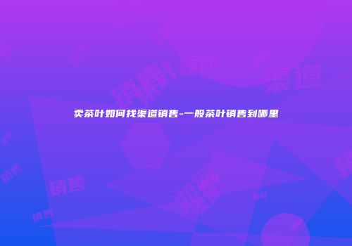 卖茶叶如何找渠道销售-一般茶叶销售到哪里