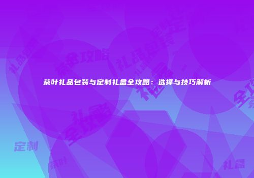 茶叶礼品包装与定制礼盒全攻略：选择与技巧解析