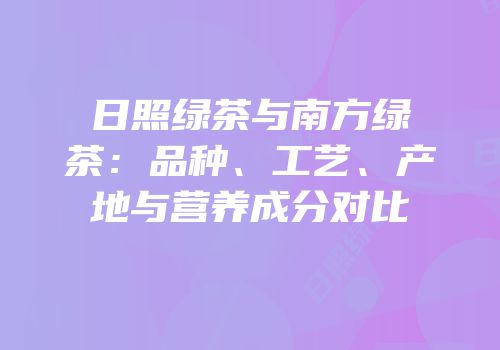 日照绿茶与南方绿茶：品种、工艺、产地与营养成分对比