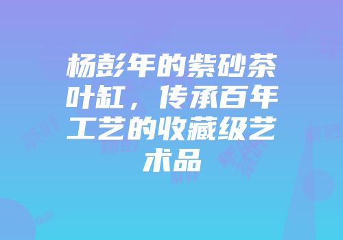 杨彭年的紫砂茶叶缸，传承百年工艺的收藏级艺术品