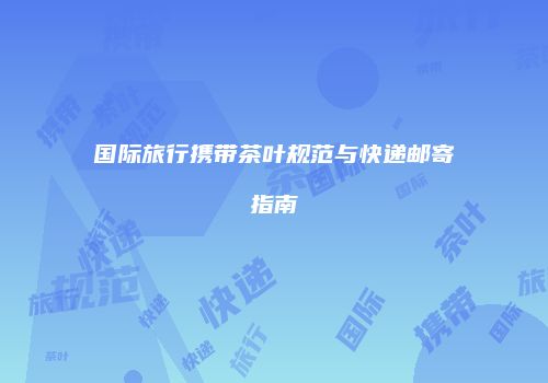 国际旅行携带茶叶规范与快递邮寄指南