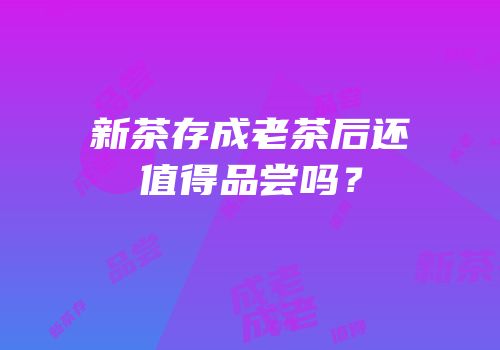 新茶存成老茶后还值得品尝吗？