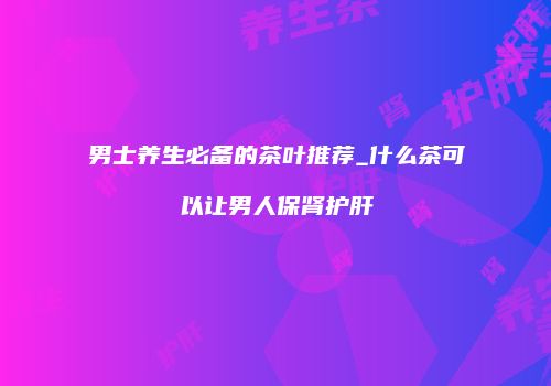 男士养生必备的茶叶推荐_什么茶可以让男人保肾护肝