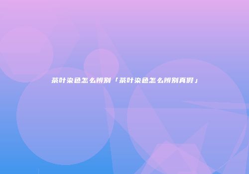 茶叶染色怎么辨别「茶叶染色怎么辨别真假」