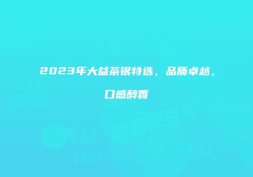 2023年大益茶银特选，品质卓越，口感醇香