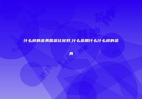 什么样的茶具喝茶比较好,什么茶用什么什么样的茶具