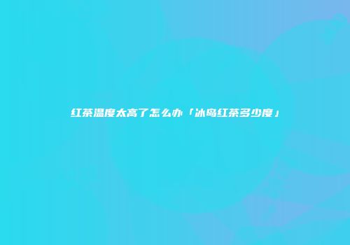 红茶温度太高了怎么办「冰岛红茶多少度」