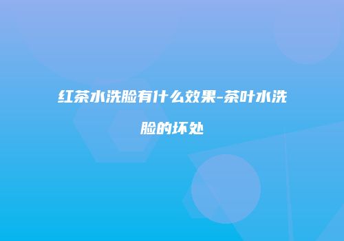 红茶水洗脸有什么效果-茶叶水洗脸的坏处