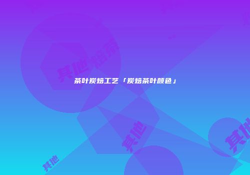 茶叶炭焙工艺「炭焙茶叶颜色」