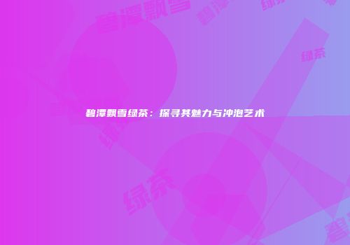 碧潭飘雪绿茶：探寻其魅力与冲泡艺术