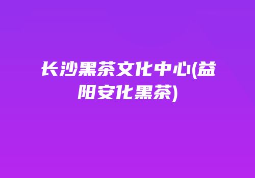 长沙黑茶文化中心(益阳安化黑茶)